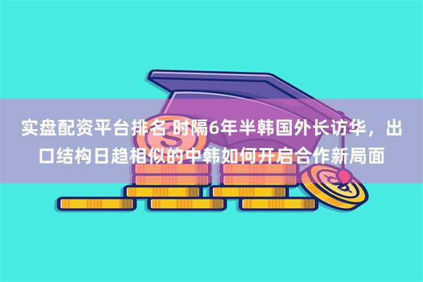 实盘配资平台排名 时隔6年半韩国外长访华，出口结构日趋相似的中韩如何开启合作新局面