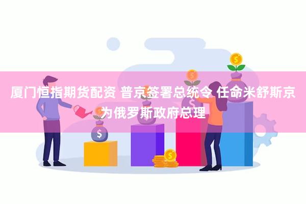 厦门恒指期货配资 普京签署总统令 任命米舒斯京为俄罗斯政府总理