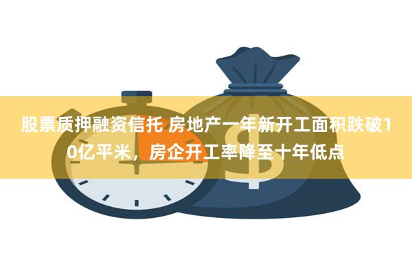 股票质押融资信托 房地产一年新开工面积跌破10亿平米，房企开工率降至十年低点