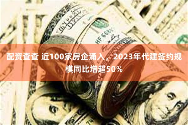 配资查查 近100家房企涌入，2023年代建签约规模同比增超50%