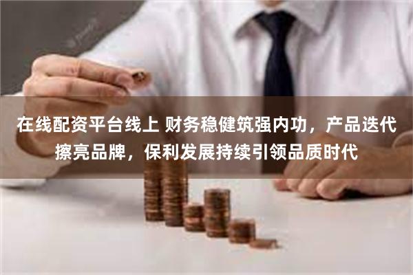 在线配资平台线上 财务稳健筑强内功，产品迭代擦亮品牌，保利发展持续引领品质时代