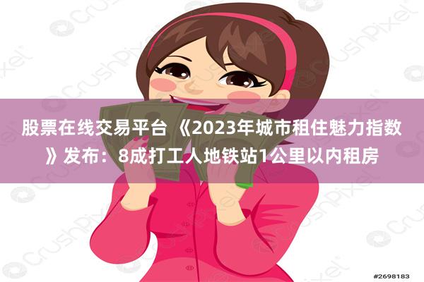 股票在线交易平台 《2023年城市租住魅力指数》发布：8成打工人地铁站1公里以内租房