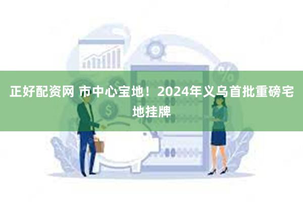 正好配资网 市中心宝地！2024年义乌首批重磅宅地挂牌