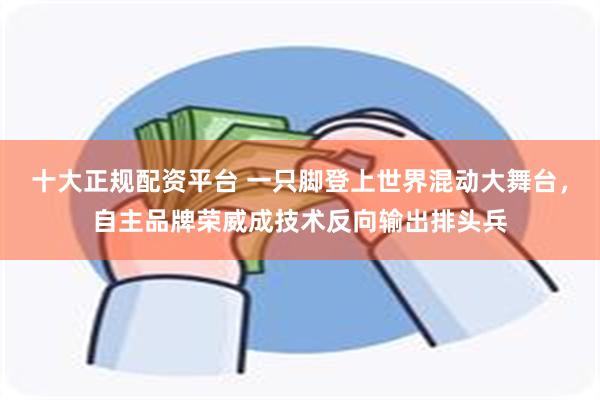 十大正规配资平台 一只脚登上世界混动大舞台，自主品牌荣威成技术反向输出排头兵