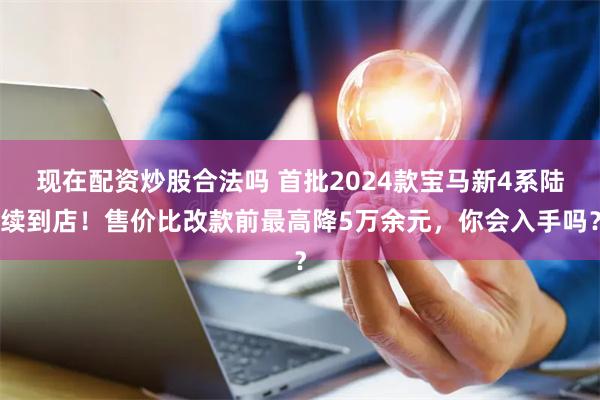 现在配资炒股合法吗 首批2024款宝马新4系陆续到店！售价比改款前最高降5万余元，你会入手吗？