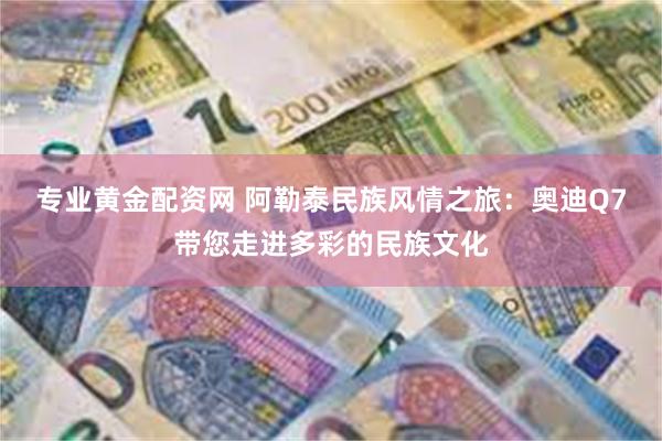 专业黄金配资网 阿勒泰民族风情之旅：奥迪Q7带您走进多彩的民族文化