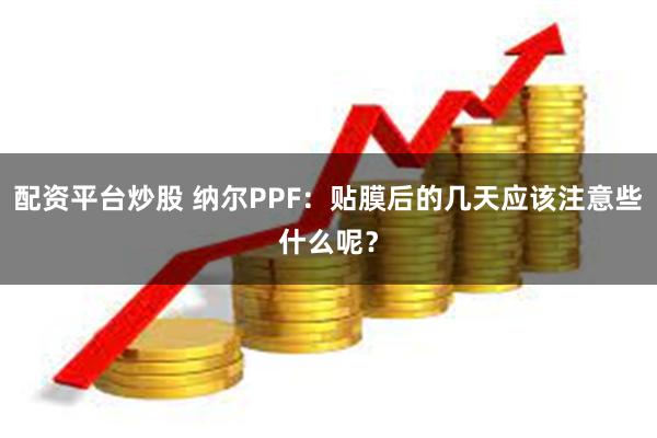 配资平台炒股 纳尔PPF：贴膜后的几天应该注意些什么呢？