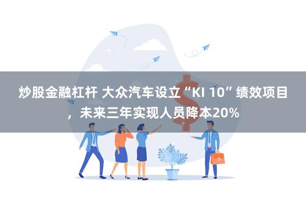 炒股金融杠杆 大众汽车设立“KI 10”绩效项目，未来三年实现人员降本20%