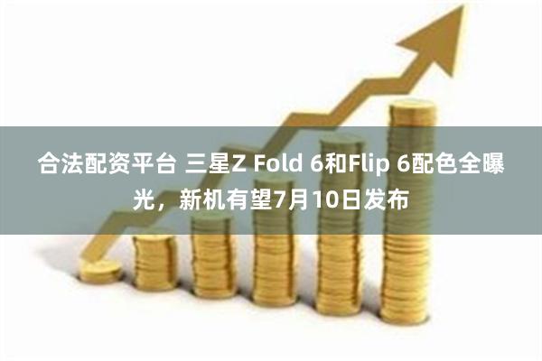 合法配资平台 三星Z Fold 6和Flip 6配色全曝光，新机有望7月10日发布