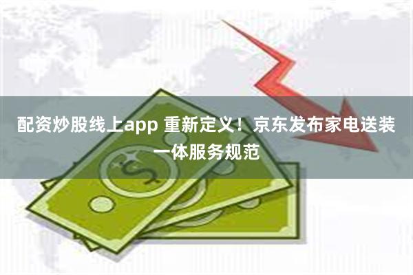 配资炒股线上app 重新定义！京东发布家电送装一体服务规范