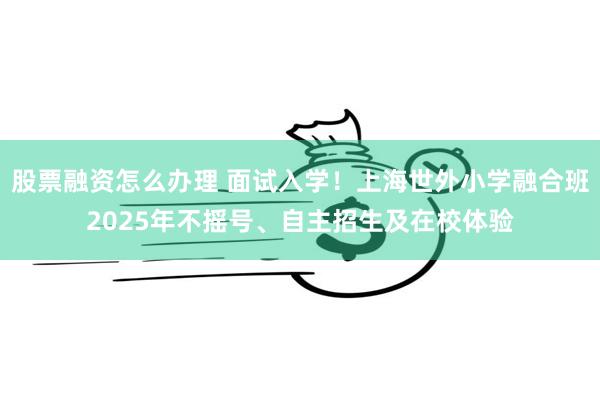 股票融资怎么办理 面试入学！上海世外小学融合班2025年不摇号、自主招生及在校体验