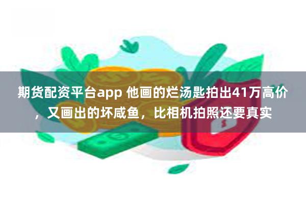 期货配资平台app 他画的烂汤匙拍出41万高价，又画出的坏咸鱼，比相机拍照还要真实