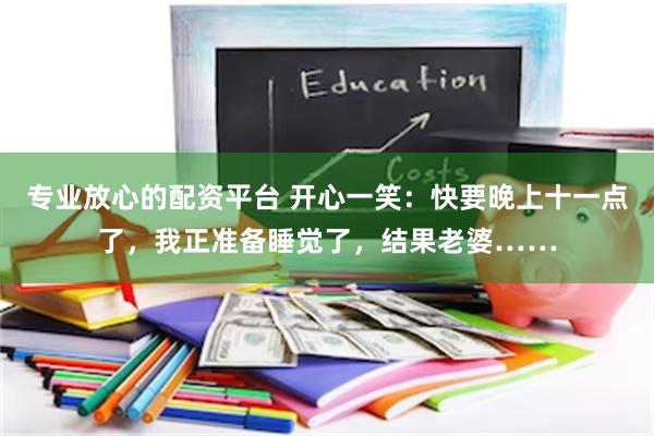 专业放心的配资平台 开心一笑：快要晚上十一点了，我正准备睡觉了，结果老婆……