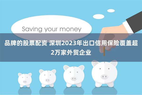 品牌的股票配资 深圳2023年出口信用保险覆盖超2万家外贸企业