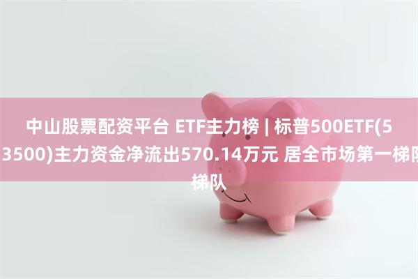 中山股票配资平台 ETF主力榜 | 标普500ETF(513500)主力资金净流出570.14万元 居全市场第一梯队