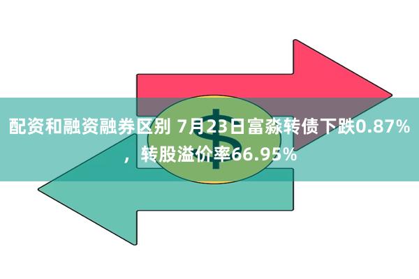 配资和融资融券区别 7月23日富淼转债下跌0.87%，转股溢价率66.95%