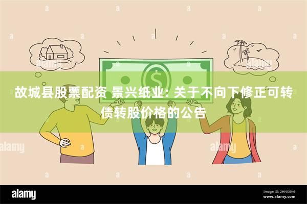 故城县股票配资 景兴纸业: 关于不向下修正可转债转股价格的公告