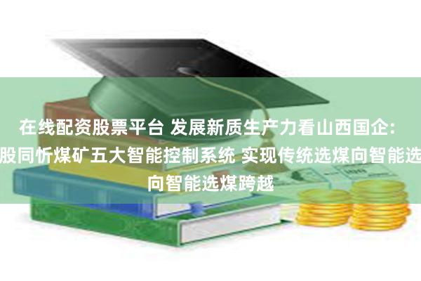 在线配资股票平台 发展新质生产力看山西国企: 晋能控股同忻煤矿五大智能控制系统 实现传统选煤向智能选煤跨越