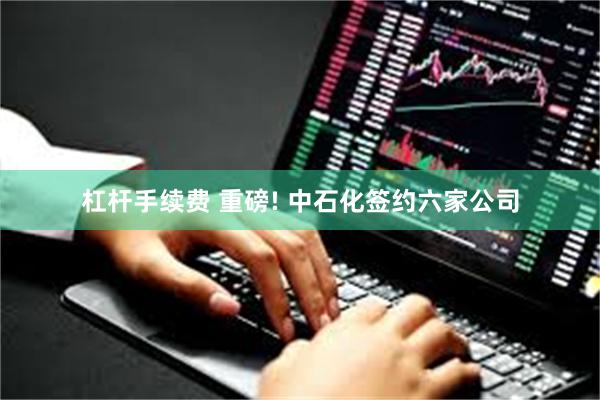 杠杆手续费 重磅! 中石化签约六家公司