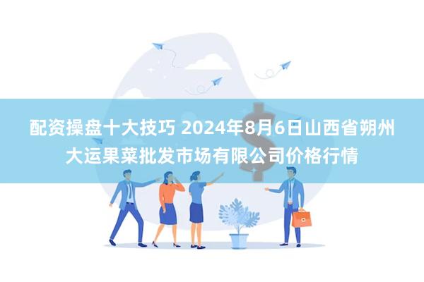 配资操盘十大技巧 2024年8月6日山西省朔州大运果菜批发市场有限公司价格行情