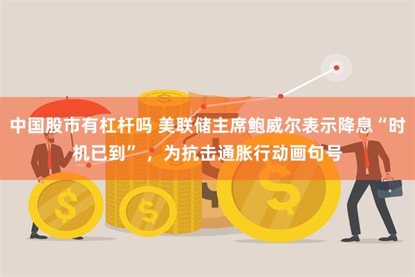 中国股市有杠杆吗 美联储主席鲍威尔表示降息“时机已到” ，为抗击通胀行动画句号