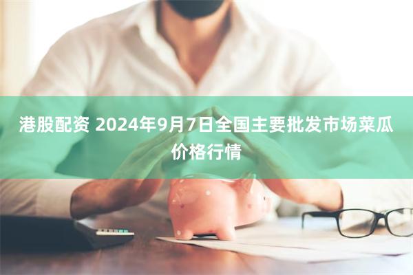 港股配资 2024年9月7日全国主要批发市场菜瓜价格行情