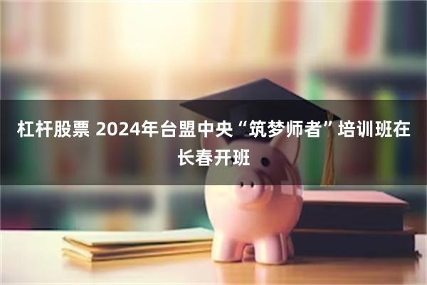 杠杆股票 2024年台盟中央“筑梦师者”培训班在长春开班