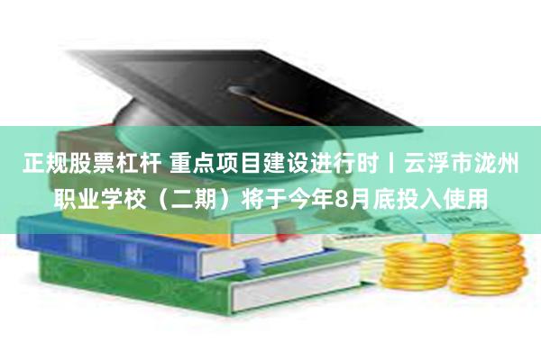 正规股票杠杆 重点项目建设进行时丨云浮市泷州职业学校（二期）将于今年8月底投入使用