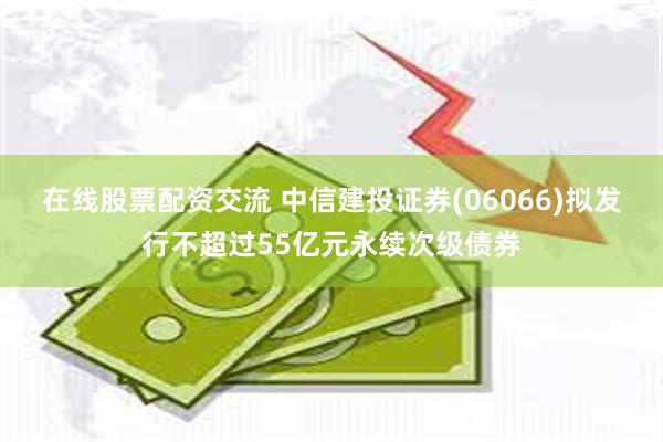 在线股票配资交流 中信建投证券(06066)拟发行不超过55亿元永续次级债券