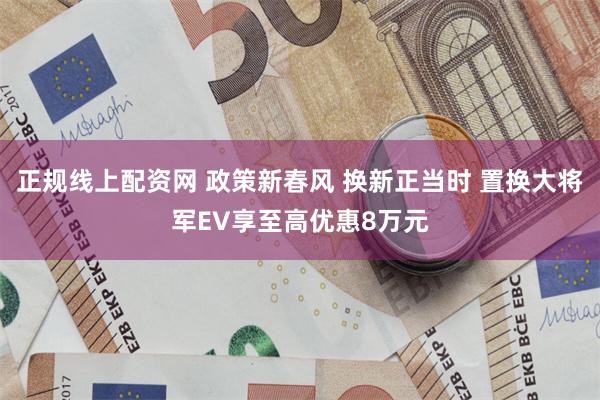 正规线上配资网 政策新春风 换新正当时 置换大将军EV享至高优惠8万元