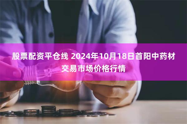 股票配资平仓线 2024年10月18日首阳中药材交易市场价格行情