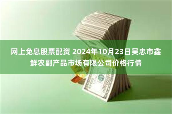 网上免息股票配资 2024年10月23日吴忠市鑫鲜农副产品市场有限公司价格行情