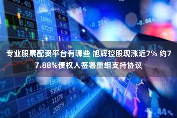 专业股票配资平台有哪些 旭辉控股现涨近7% 约77.88%债权人签署重组支持协议