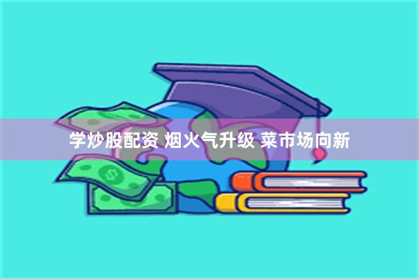 学炒股配资 烟火气升级 菜市场向新