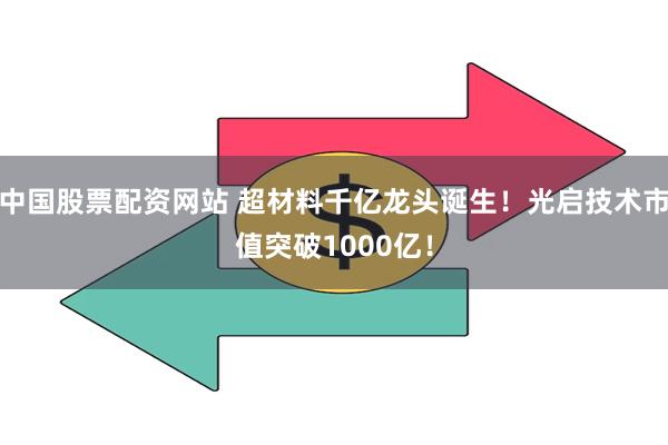 中国股票配资网站 超材料千亿龙头诞生！光启技术市值突破1000亿！