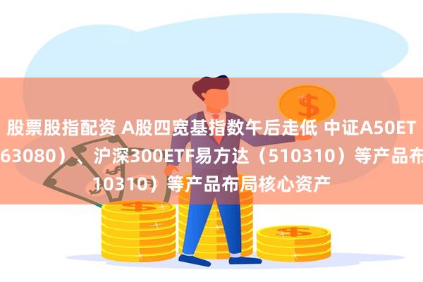 股票股指配资 A股四宽基指数午后走低 中证A50ETF易方达（563080）、沪深300ETF易方达（510310）等产品布局核心资产