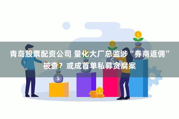 青岛股票配资公司 量化大厂总监涉“券商返佣”被查？或成首单私募贪腐案