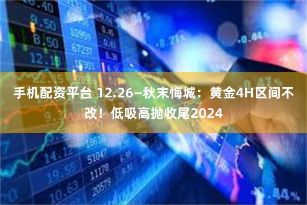 手机配资平台 12.26—秋末悔城：黄金4H区间不改！低吸高抛收尾2024