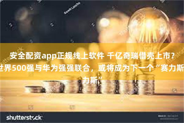 安全配资app正规线上软件 千亿奇瑞借壳上市？世界500强与华为强强联合，或将成为下一个“赛力斯”