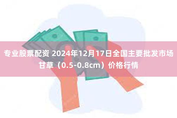 专业股票配资 2024年12月17日全国主要批发市场甘草（0.5-0.8cm）价格行情