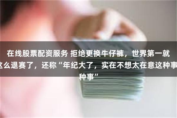 在线股票配资服务 拒绝更换牛仔裤，世界第一就这么退赛了，还称“年纪大了，实在不想太在意这种事”