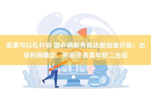 股票可以杠杆吗 国乒俩新秀抵达新加坡开练！出场时间确定，孙颖莎透露年初二出征