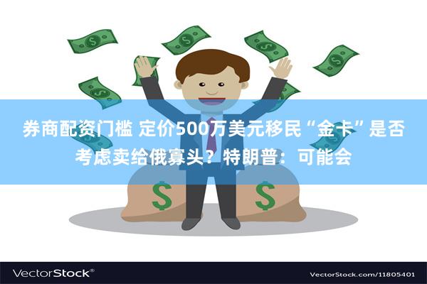 券商配资门槛 定价500万美元移民“金卡”是否考虑卖给俄寡头？特朗普：可能会